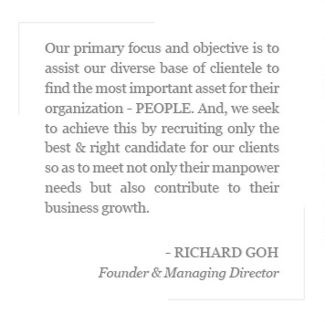 Our primary focus and objective is to assist our diverse base of clientele to find the most important asset for their organization - PEOPLE. And, we seek to achieve this by recruiting only the best & right candidate for our clients so as to meet not only their manpower needs but also contribute to their business growth. - Richard Goh,Founder & Managing Director